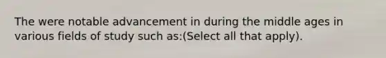 The were notable advancement in during the middle ages in various fields of study such as:(Select all that apply).