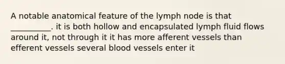 A notable anatomical feature of the lymph node is that __________. it is both hollow and encapsulated lymph fluid flows around it, not through it it has more afferent vessels than efferent vessels several blood vessels enter it