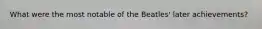 What were the most notable of the Beatles' later achievements?