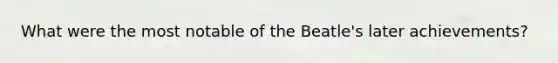 What were the most notable of the Beatle's later achievements?
