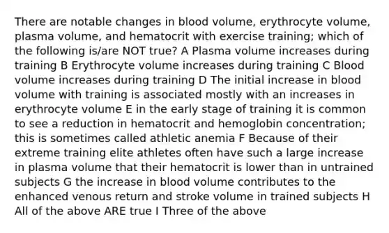 There are notable changes in blood volume, erythrocyte volume, plasma volume, and hematocrit with exercise training; which of the following is/are NOT true? A Plasma volume increases during training B Erythrocyte volume increases during training C Blood volume increases during training D The initial increase in blood volume with training is associated mostly with an increases in erythrocyte volume E in the early stage of training it is common to see a reduction in hematocrit and hemoglobin concentration; this is sometimes called athletic anemia F Because of their extreme training elite athletes often have such a large increase in plasma volume that their hematocrit is lower than in untrained subjects G the increase in blood volume contributes to the enhanced venous return and stroke volume in trained subjects H All of the above ARE true I Three of the above