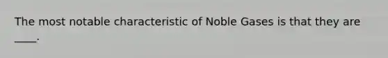 The most notable characteristic of Noble Gases is that they are ____.