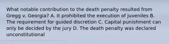 What notable contribution to the death penalty resulted from Gregg v. Georgia? A. It prohibited the execution of juveniles B. The requirement for guided discretion C. Capital punishment can only be decided by the jury D. The death penalty was declared unconstitutional