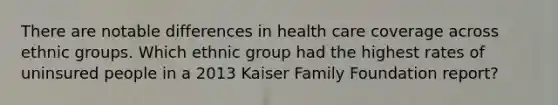 There are notable differences in health care coverage across ethnic groups. Which ethnic group had the highest rates of uninsured people in a 2013 Kaiser Family Foundation report?