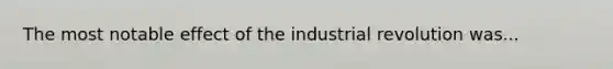 The most notable effect of the industrial revolution was...