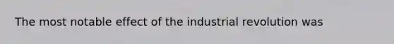 The most notable effect of the industrial revolution was