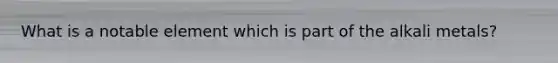 What is a notable element which is part of the alkali metals?