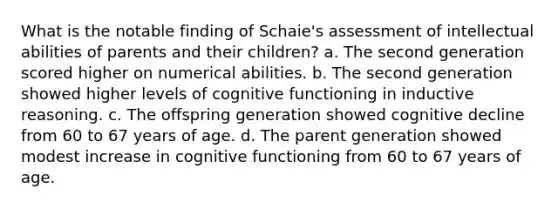 What is the notable finding of Schaie's assessment of intellectual abilities of parents and their children? a. The second generation scored higher on numerical abilities. b. The second generation showed higher levels of cognitive functioning in inductive reasoning. c. The offspring generation showed cognitive decline from 60 to 67 years of age. d. The parent generation showed modest increase in cognitive functioning from 60 to 67 years of age.