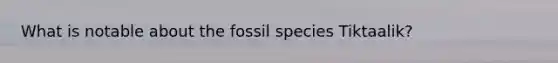 What is notable about the fossil species Tiktaalik?