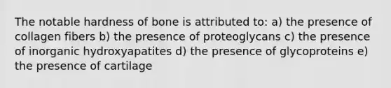 The notable hardness of bone is attributed to: a) the presence of collagen fibers b) the presence of proteoglycans c) the presence of inorganic hydroxyapatites d) the presence of glycoproteins e) the presence of cartilage