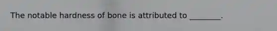 The notable hardness of bone is attributed to ________.