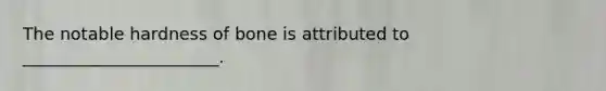 The notable hardness of bone is attributed to _______________________.