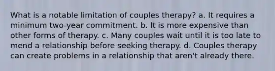 What is a notable limitation of couples therapy? a. It requires a minimum two-year commitment. b. It is more expensive than other forms of therapy. c. Many couples wait until it is too late to mend a relationship before seeking therapy. d. Couples therapy can create problems in a relationship that aren't already there.