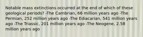 Notable mass extinctions occurred at the end of which of these geological periods? -The Cambrian, 66 million years ago -The Permian, 252 million years ago -The Ediacarian, 541 million years ago -The Triassic, 201 million years ago -The Neogene, 2.58 million years ago