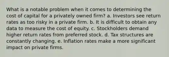 What is a notable problem when it comes to determining the cost of capital for a privately owned firm? a. Investors see return rates as too risky in a private firm. b. It is difficult to obtain any data to measure the cost of equity. c. Stockholders demand higher return rates from preferred stock. d. Tax structures are constantly changing. e. Inflation rates make a more significant impact on private firms.