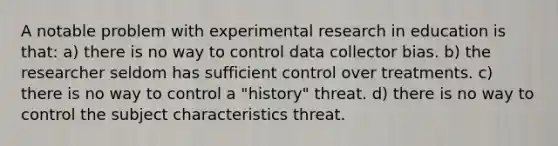 A notable problem with experimental research in education is that: a) there is no way to control data collector bias. b) the researcher seldom has sufficient control over treatments. c) there is no way to control a "history" threat. d) there is no way to control the subject characteristics threat.