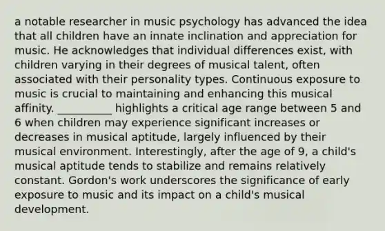 a notable researcher in music psychology has advanced the idea that all children have an innate inclination and appreciation for music. He acknowledges that individual differences exist, with children varying in their degrees of musical talent, often associated with their personality types. Continuous exposure to music is crucial to maintaining and enhancing this musical affinity. __________ highlights a critical age range between 5 and 6 when children may experience significant increases or decreases in musical aptitude, largely influenced by their musical environment. Interestingly, after the age of 9, a child's musical aptitude tends to stabilize and remains relatively constant. Gordon's work underscores the significance of early exposure to music and its impact on a child's musical development.