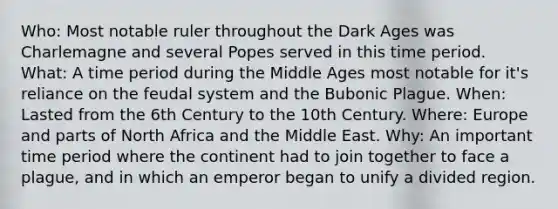 Who: Most notable ruler throughout the Dark Ages was Charlemagne and several Popes served in this time period. What: A time period during the Middle Ages most notable for it's reliance on the feudal system and the Bubonic Plague. When: Lasted from the 6th Century to the 10th Century. Where: Europe and parts of North Africa and the Middle East. Why: An important time period where the continent had to join together to face a plague, and in which an emperor began to unify a divided region.