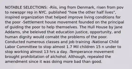 NOTABLE SELECTIONS: -Riis, img from Denmark, risen from pov to newsppr rep in NYC. published "how the other half lives", inspired organization that helped improve living conditions for the poor -Settlement house movement founded on the principal of guiding the poor to help themselves. The Hull House by Jane Addams, she beleived that education justice, opportunity, and human dignity would comabt the problems of the poor. Conducted numerous classes and job training -National Child Labor Committee to stop almost 1.7 Mil children 15 n under to stop working almost 13 hrs a day. -Temperance movement brought prohibitation of alchohol. Although, repealed the amendment since it was doing more bad than good.