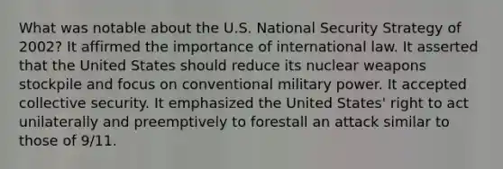 What was notable about the U.S. National Security Strategy of 2002? It affirmed the importance of international law. It asserted that the United States should reduce its nuclear weapons stockpile and focus on conventional military power. It accepted collective security. It emphasized the United States' right to act unilaterally and preemptively to forestall an attack similar to those of 9/11.