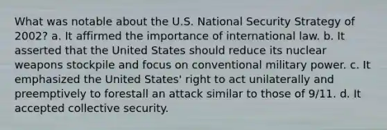 What was notable about the U.S. National Security Strategy of 2002? a. It affirmed the importance of international law. b. It asserted that the United States should reduce its nuclear weapons stockpile and focus on conventional military power. c. It emphasized the United States' right to act unilaterally and preemptively to forestall an attack similar to those of 9/11. d. It accepted collective security.