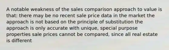 A notable weakness of the sales comparison approach to value is that: there may be no recent sale price data in the market the approach is not based on the principle of substitution the approach is only accurate with unique, special purpose properties sale prices cannot be compared, since all real estate is different