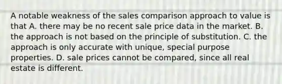 A notable weakness of the sales comparison approach to value is that A. there may be no recent sale price data in the market. B. the approach is not based on the principle of substitution. C. the approach is only accurate with unique, special purpose properties. D. sale prices cannot be compared, since all real estate is different.