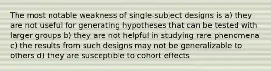 The most notable weakness of single-subject designs is a) they are not useful for generating hypotheses that can be tested with larger groups b) they are not helpful in studying rare phenomena c) the results from such designs may not be generalizable to others d) they are susceptible to cohort effects