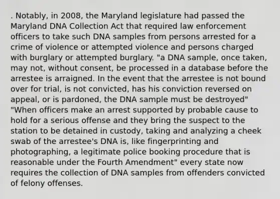 . Notably, in 2008, the Maryland legislature had passed the Maryland DNA Collection Act that required law enforcement officers to take such DNA samples from persons arrested for a crime of violence or attempted violence and persons charged with burglary or attempted burglary. "a DNA sample, once taken, may not, without consent, be processed in a database before the arrestee is arraigned. In the event that the arrestee is not bound over for trial, is not convicted, has his conviction reversed on appeal, or is pardoned, the DNA sample must be destroyed" "When officers make an arrest supported by probable cause to hold for a serious offense and they bring the suspect to the station to be detained in custody, taking and analyzing a cheek swab of the arrestee's DNA is, like fingerprinting and photographing, a legitimate police booking procedure that is reasonable under the Fourth Amendment" every state now requires the collection of DNA samples from offenders convicted of felony offenses.