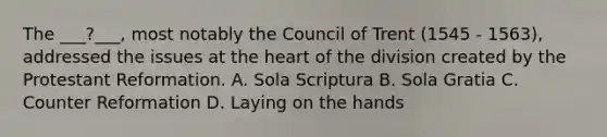 The ___?___, most notably the Council of Trent (1545 - 1563), addressed the issues at the heart of the division created by the Protestant Reformation. A. Sola Scriptura B. Sola Gratia C. Counter Reformation D. Laying on the hands