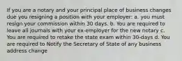 If you are a notary and your principal place of business changes due you resigning a position with your employer: a. you must resign your commission within 30 days. b. You are required to leave all journals with your ex-employer for the new notary c. You are required to retake the state exam within 30-days d. You are required to Notify the Secretary of State of any business address change