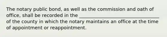 The notary public bond, as well as the commission and oath of office, shall be recorded in the __________________________________ of the county in which the notary maintains an office at the time of appointment or reappointment.