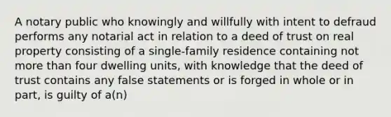 A notary public who knowingly and willfully with intent to defraud performs any notarial act in relation to a deed of trust on real property consisting of a single-family residence containing not more than four dwelling units, with knowledge that the deed of trust contains any false statements or is forged in whole or in part, is guilty of a(n)