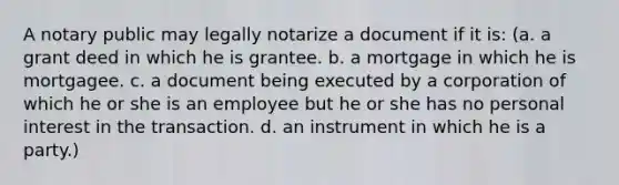 A notary public may legally notarize a document if it is: (a. a grant deed in which he is grantee. b. a mortgage in which he is mortgagee. c. a document being executed by a corporation of which he or she is an employee but he or she has no personal interest in the transaction. d. an instrument in which he is a party.)