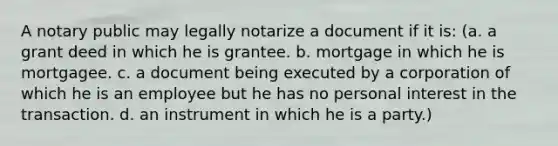 A notary public may legally notarize a document if it is: (a. a grant deed in which he is grantee. b. mortgage in which he is mortgagee. c. a document being executed by a corporation of which he is an employee but he has no personal interest in the transaction. d. an instrument in which he is a party.)