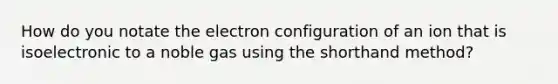 How do you notate the electron configuration of an ion that is isoelectronic to a noble gas using the shorthand method?