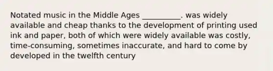 Notated music in the Middle Ages __________. was widely available and cheap thanks to the development of printing used ink and paper, both of which were widely available was costly, time-consuming, sometimes inaccurate, and hard to come by developed in the twelfth century