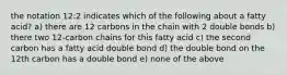 the notation 12:2 indicates which of the following about a fatty acid? a) there are 12 carbons in the chain with 2 double bonds b) there two 12-carbon chains for this fatty acid c) the second carbon has a fatty acid double bond d) the double bond on the 12th carbon has a double bond e) none of the above