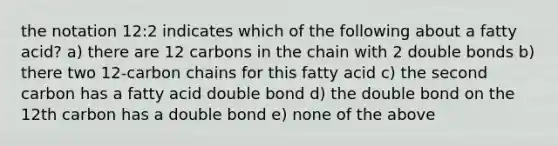 the notation 12:2 indicates which of the following about a fatty acid? a) there are 12 carbons in the chain with 2 double bonds b) there two 12-carbon chains for this fatty acid c) the second carbon has a fatty acid double bond d) the double bond on the 12th carbon has a double bond e) none of the above