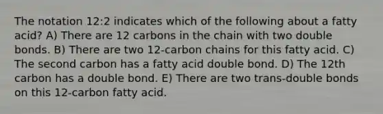 The notation 12:2 indicates which of the following about a fatty acid? A) There are 12 carbons in the chain with two double bonds. B) There are two 12-carbon chains for this fatty acid. C) The second carbon has a fatty acid double bond. D) The 12th carbon has a double bond. E) There are two trans-double bonds on this 12-carbon fatty acid.