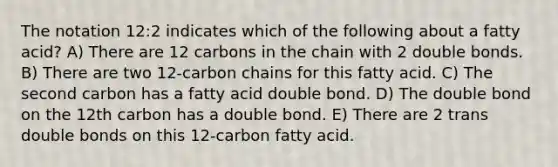 The notation 12:2 indicates which of the following about a fatty acid? A) There are 12 carbons in the chain with 2 double bonds. B) There are two 12-carbon chains for this fatty acid. C) The second carbon has a fatty acid double bond. D) The double bond on the 12th carbon has a double bond. E) There are 2 trans double bonds on this 12-carbon fatty acid.