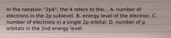 In the notation "2p4", the 4 refers to the... A. number of electrons in the 2p sublevel. B. energy level of the electron. C. number of electrons in a single 2p orbital. D. number of p orbitals in the 2nd energy level.