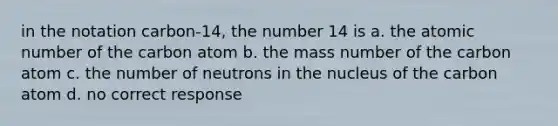 in the notation carbon-14, the number 14 is a. the atomic number of the carbon atom b. the mass number of the carbon atom c. the number of neutrons in the nucleus of the carbon atom d. no correct response