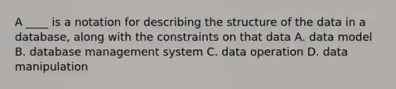 A ____ is a notation for describing the structure of the data in a database, along with the constraints on that data A. data model B. database management system C. data operation D. data manipulation