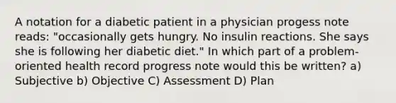 A notation for a diabetic patient in a physician progess note reads: "occasionally gets hungry. No insulin reactions. She says she is following her diabetic diet." In which part of a problem-oriented health record progress note would this be written? a) Subjective b) Objective C) Assessment D) Plan