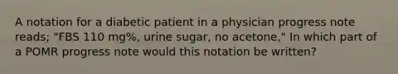 A notation for a diabetic patient in a physician progress note reads; "FBS 110 mg%, urine sugar, no acetone," In which part of a POMR progress note would this notation be written?