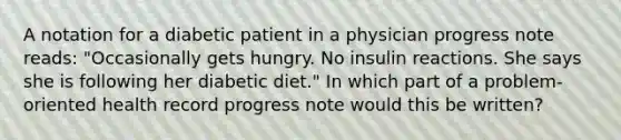 A notation for a diabetic patient in a physician progress note reads: "Occasionally gets hungry. No insulin reactions. She says she is following her diabetic diet." In which part of a problem-oriented health record progress note would this be written?