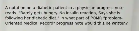 A notation on a diabetic patient in a physician progress note reads. "Rarely gets hungry. No insulin reaction, Says she is following her diabetic diet." In what part of POMR "problem-Oriented Medical Record" progress note would this be written?