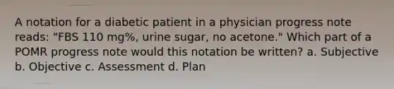 A notation for a diabetic patient in a physician progress note reads: "FBS 110 mg%, urine sugar, no acetone." Which part of a POMR progress note would this notation be written? a. Subjective b. Objective c. Assessment d. Plan