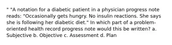 " "A notation for a diabetic patient in a physician progress note reads: "Occasionally gets hungry. No insulin reactions. She says she is following her diabetic diet." In which part of a problem-oriented health record progress note would this be written? a. Subjective b. Objective c. Assessment d. Plan